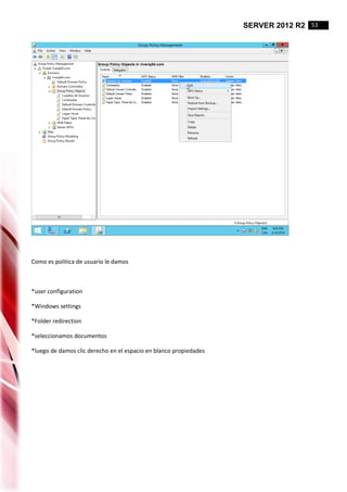 SERVER 2012 R2 53
Como es politica de usuario le damos
*user configuration
*Windows settings
*Folder redirection
*seleccionamos documentos
*luego de damos clic derecho en el espacio en blanco propiedades
 