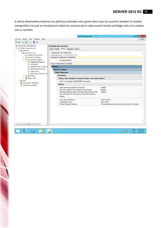 SERVER 2012 R2 58
Si ahora observamos tenemos las politicas activadas esto quiere decir que los usuarios tendran la carpeta
compartida a la cual se introduciran todos los usuarios pero cada usuario tendra privilegio solo a la carpeta
con su nombre.
 
