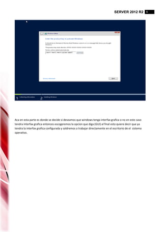 SERVER 2012 R2 6
Aca en esta parte es donde se decide si deseamos que windows tenga interfax grafica o no en este caso
tendra interfax grafica entonces escogeremos la opcion que diga (GUI) al final esto quiere decir que ya
tendra la interfax grafica configurada y saldremos a trabajar directamente en el escritorio de el sistema
operativo.
 