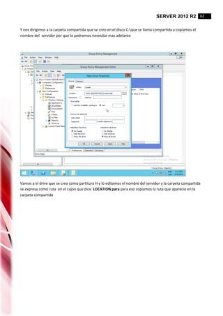 SERVER 2012 R2 62
Y nos dirigimos a la carpeta compartida que se creo en el disco C:que se llama compartida y copiamos el
nombre del servidor por que lo podremos nesesitar mas adelante
Vamos a el drive que se creo como partitura H y lo editamos el nombre del servidor y la carpeta compartida
se expresa como ruta en el cajon que dice LOCATION para para eso copiamos la ruta que aparecio en la
carpeta compartida
 