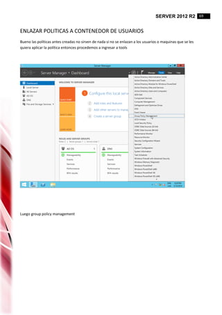SERVER 2012 R2 69
ENLAZAR POLITICAS A CONTENEDOR DE USUARIOS
Bueno las políticas antes creadas no sirven de nada si no se enlazan a los usuarios o maquinas que se les
quiera aplicar la política entonces procedemos a ingresar a tools
Luego group policy management
 