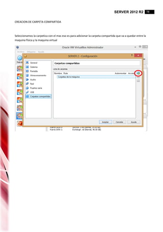 SERVER 2012 R2 78
CREACION DE CARPETA COMPARTIDA
Seleccionamos la carpetica con el mas eso es para adicionar la carpeta compartida que va a quedar entre la
maquina física y la maquina virtual
 