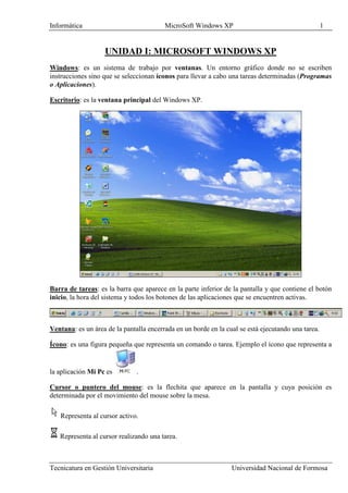 Informática                              MicroSoft Windows XP                                       1


                   UNIDAD I: MICROSOFT WINDOWS XP
Windows: es un sistema de trabajo por ventanas. Un entorno gráfico donde no se escriben
instrucciones sino que se seleccionan íconos para llevar a cabo una tareas determinadas (Programas
o Aplicaciones).

Escritorio: es la ventana principal del Windows XP.




Barra de tareas: es la barra que aparece en la parte inferior de la pantalla y que contiene el botón
inicio, la hora del sistema y todos los botones de las aplicaciones que se encuentren activas.



Ventana: es un área de la pantalla encerrada en un borde en la cual se está ejecutando una tarea.

Ícono: es una figura pequeña que representa un comando o tarea. Ejemplo el ícono que representa a


la aplicación Mi Pc es         .

Cursor o puntero del mouse: es la flechita que aparece en la pantalla y cuya posición es
determinada por el movimiento del mouse sobre la mesa.

   Representa al cursor activo.

   Representa al cursor realizando una tarea.



Tecnicatura en Gestión Universitaria                             Universidad Nacional de Formosa
 