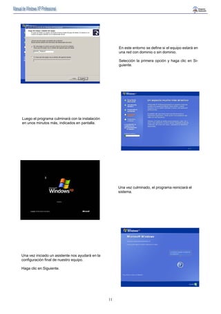 11 
En este entorno se define si el equipo estará en 
una red con dominio o sin dominio. 
Selección la primera opción y haga clic en Si-guiente. 
Luego el programa culminará con la instalación 
en unos minutos más, indicados en pantalla. 
Una vez culminado, el programa reiniciará el 
sistema. 
Una vez iniciado un asistente nos ayudará en la 
configuración final de nuestro equipo. 
Haga clic en Siguiente. 
 