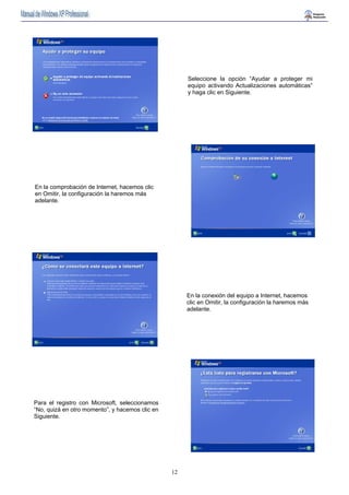 12 
Seleccione la opción “Ayudar a proteger mi 
equipo activando Actualizaciones automáticas” 
y haga clic en Siguiente. 
En la comprobación de Internet, hacemos clic 
en Omitir, la configuración la haremos más 
adelante. 
En la conexión del equipo a Internet, hacemos 
clic en Omitir, la configuración la haremos más 
adelante. 
Para el registro con Microsoft, seleccionamos 
“No, quizá en otro momento”, y hacemos clic en 
Siguiente. 
 