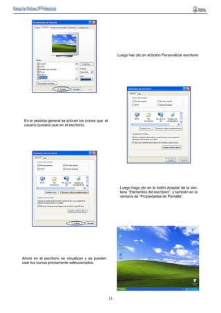 15 
Luego haz clic en el botón Personalizar escritorio 
En la pestaña general se activan los iconos que el 
usuario quisiera usar en el escritorio. 
Luego haga clic en le botón Aceptar de la ven-tana 
“Elementos del escritorio”, y también en la 
ventana de “Propiedades de Pantalla”. 
Ahora en el escritorio se visualizan y se pueden 
usar los iconos previamente seleccionados. 
 