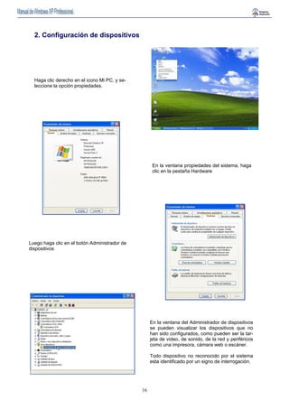 16 
En la ventana propiedades del sistema, haga 
clic en la pestaña Hardware 
2. Configuración de dispositivos 
Luego haga clic en el botón Administrador de 
dispositivos 
En la ventana del Administrador de dispositivos 
se pueden visualizar los dispositivos que no 
han sido configurados, como pueden ser la tar-jeta 
de video, de sonido, de la red y periféricos 
como una impresora, cámara web o escáner. 
Todo dispositivo no reconocido por el sistema 
esta identificado por un signo de interrogación. 
Haga clic derecho en el icono Mi PC, y se-leccione 
la opción propiedades. 
 
