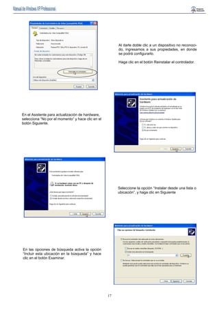 17 
Al darle doble clic a un dispositivo no reconoci-do, 
ingresamos a sus propiedades, en donde 
se podrá configurarlo. 
Haga clic en el botón Reinstalar el controlador. 
En el Asistente para actualización de hardware, 
selecciona “No por el momento” y hace clic en el 
botón Siguiente. 
Seleccione la opción “Instalar desde una lista o 
ubicación”, y haga clic en Siguiente 
En las opciones de búsqueda activa la opción 
“Incluir esta ubicación en la búsqueda” y hace 
clic en el botón Examinar. 
 