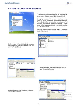 3. Formato de unidades del Disco Duro 
Durante el programa de instalación del Windows XP, 
se particiono el disco duro en 2 unidades, C: y D: 
En el programa se le dio formato a la unidad C: y se 
procedió con la instalación del Sistema Operativo. 
Ahora desde el las herramientas administrativas del 
Windows se puede dar formato a la unidad D:, y esta 
poder utilizarse para almacenar información o ubica-ción 
19 
de un programa. 
Haga clic derecho sobre el icono Mi PC y vaya a la 
opción Administrar. 
En la ventana del Administrador de equipos, 
ingrese a Almacenamiento y seleccione Ad-ministrador 
de Discos 
En este entorno se puede apreciar que la uni-dad 
D: no tiene formato 
Haga clic derecho en la unidad D: y seleccio-ne 
la opción Formatear. 
 