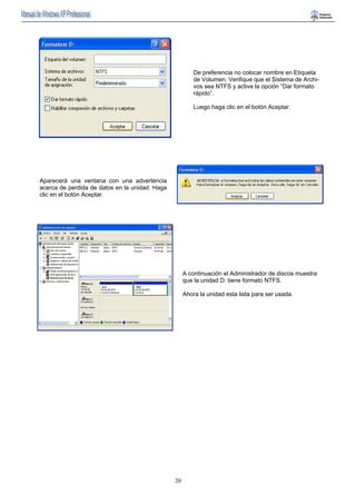 20 
De preferencia no colocar nombre en Etiqueta 
de Volumen. Verifique que el Sistema de Archi-vos 
sea NTFS y active la opción “Dar formato 
rápido”. 
Luego haga clic en el botón Aceptar. 
Aparecerá una ventana con una advertencia 
acerca de perdida de datos en la unidad. Haga 
clic en el botón Aceptar. 
A continuación el Administrador de discos muestra 
que la unidad D: tiene formato NTFS. 
Ahora la unidad esta lista para ser usada. 
 