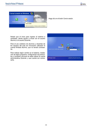 24 
Haga clic en el botón Cerrar sesión. 
Notará que el inicio para ingreso al sistema a 
cambiado, dando opción a iniciar con el usuario 
Alumno o el usuario Docente. 
Para el uso cotidiano de alumnos y docentes de 
los equipos del aula de innovación utilizarán la 
cuenta limitada Alumno, que no tendrá contrase-ña. 
Para realizar algún cambio en el sistema, instala-ción 
de algún programa, configuración de protoco-los 
o compartir recursos se debe utilizar la cuenta 
administrativa Docente, y que cuenta con contra-seña. 
 