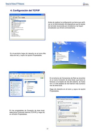 Antes de realizar la configuración se tiene que verifi-car 
25 
en el Administrador de dispositivos que la tarjeta 
de red este reconocida por el sistema o se hayan 
actualizado sus drivers correctamente. 
4. Configuración del TCP/IP 
En el escritorio haga clic derecho en el icono Mis 
sitios de red, y vaya a la opción Propiedades. 
En el entorno de Conexiones de Red se encontra-rá 
un icono Conexión de área local, que hace re-ferencia 
a la tarjeta de red del sistema. Si hubie-ran 
2 o más tarjetas de red habrían más Conexio-nes 
de área local. 
Haga clic derecho en el icono y vaya a la opción 
Propiedades. 
En las propiedades de Conexión de área local, 
seleccione Protocolo Internet (TCP/IP) y haga clic 
en el botón Propiedades. 
 