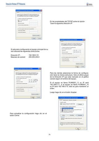 En las propiedades del TCP/IP active la opción 
“Usar la siguiente dirección IP” 
26 
Si estuviera configurando el equipo principal de su 
red colocará las siguientes direcciones: 
Dirección IP : 192.168.0.10 
Mascara de subred: 255.255.255.0 
Para las demás estaciones la forma de configura-ción 
tiene la misma estructura. Solo el último grupo 
de la Dirección IP que esta marcado en el gráfico 
variará según el nombre del equipo. 
Si el equipo se llama PLIM0001_11 su IP será 
192.168.0.11, si el equipo se llama PLIM0001_15 
su IP será 192.168.0.15, esto es para mantener un 
orden. 
Luego haga clic en el botón Aceptar. 
Para actualizar la configuración haga clic en el 
botón Cerrar. 
 