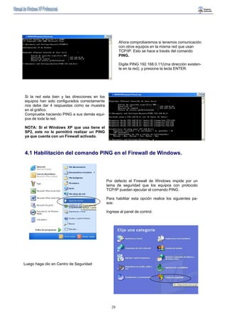 28 
Ahora comprobaremos si tenemos comunicación 
con otros equipos en la misma red que usan 
TCP/IP. Esto se hace a través del comando 
PING. 
Digite PING 192.168.0.11(Una dirección existen-te 
en la red), y presione la tecla ENTER. 
Si la red esta bien y las direcciones en los 
equipos han sido configurados correctamente 
nos debe dar 4 respuestas como se muestra 
en el gráfico. 
Compruebe haciendo PING a sus demás equi-pos 
de toda la red. 
NOTA: Si el Windows XP que usa tiene el 
SP2, este no le permitirá realizar un PING 
ya que cuenta con un Firewall activado. 
4.1 Habilitación del comando PING en el Firewall de Windows. 
Por defecto el Firewall de Windows impide por un 
tema de seguridad que los equipos con protocolo 
TCP/IP puedan ejecutar el comando PING. 
Para habilitar esta opción realice los siguientes pa-sos: 
Ingrese al panel de control. 
Luego haga clic en Centro de Seguridad 
 