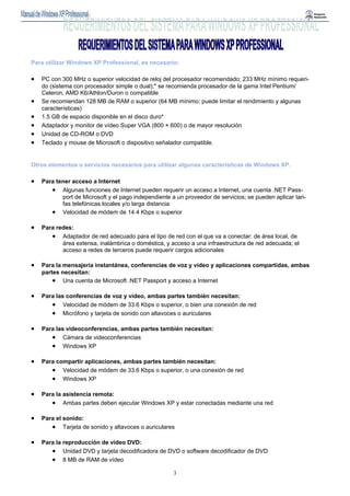 Para utilizar Windows XP Professional, es necesario: 
• PC con 300 MHz o superior velocidad de reloj del procesador recomendado; 233 MHz mínimo requeri-do 
(sistema con procesador simple o dual);* se recomienda procesador de la gama Intel Pentium/ 
3 
Celeron, AMD K6/Athlon/Duron o compatible 
• Se recomiendan 128 MB de RAM o superior (64 MB mínimo; puede limitar el rendimiento y algunas 
características) 
• 1.5 GB de espacio disponible en el disco duro* 
• Adaptador y monitor de vídeo Super VGA (800 × 600) o de mayor resolución 
• Unidad de CD-ROM o DVD 
• Teclado y mouse de Microsoft o dispositivo señalador compatible. 
Otros elementos o servicios necesarios para utilizar algunas características de Windows XP. 
• Para tener acceso a Internet 
• Algunas funciones de Internet pueden requerir un acceso a Internet, una cuenta .NET Pass-port 
de Microsoft y el pago independiente a un proveedor de servicios; se pueden aplicar tari-fas 
telefónicas locales y/o larga distancia 
• Velocidad de módem de 14.4 Kbps o superior 
• Para redes: 
• Adaptador de red adecuado para el tipo de red con el que va a conectar: de área local, de 
área extensa, inalámbrica o doméstica, y acceso a una infraestructura de red adecuada; el 
acceso a redes de terceros puede requerir cargos adicionales 
• Para la mensajería instantánea, conferencias de voz y vídeo y aplicaciones compartidas, ambas 
partes necesitan: 
• Una cuenta de Microsoft .NET Passport y acceso a Internet 
• Para las conferencias de voz y vídeo, ambas partes también necesitan: 
• Velocidad de módem de 33.6 Kbps o superior, o bien una conexión de red 
• Micrófono y tarjeta de sonido con altavoces o auriculares 
• Para las videoconferencias, ambas partes también necesitan: 
• Cámara de videoconferencias 
• Windows XP 
• Para compartir aplicaciones, ambas partes también necesitan: 
• Velocidad de módem de 33.6 Kbps o superior, o una conexión de red 
• Windows XP 
• Para la asistencia remota: 
• Ambas partes deben ejecutar Windows XP y estar conectadas mediante una red 
• Para el sonido: 
• Tarjeta de sonido y altavoces o auriculares 
• Para la reproducción de vídeo DVD: 
• Unidad DVD y tarjeta decodificadora de DVD o software decodificador de DVD 
• 8 MB de RAM de vídeo 
 