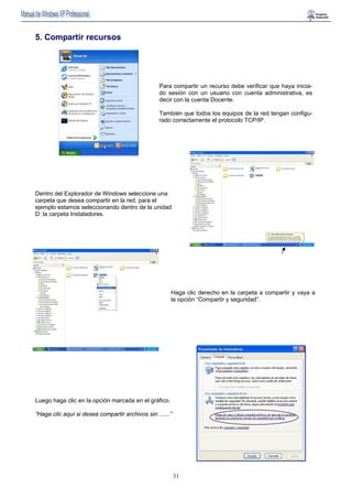 Para compartir un recurso debe verificar que haya inicia-do 
sesión con un usuario con cuenta administrativa, es 
decir con la cuenta Docente. 
También que todos los equipos de la red tengan configu-rado 
correctamente el protocolo TCP/IP. 
31 
5. Compartir recursos 
Dentro del Explorador de Windows seleccione una 
carpeta que desea compartir en la red, para el 
ejemplo estamos seleccionando dentro de la unidad 
D: la carpeta Instaladores. 
Haga clic derecho en la carpeta a compartir y vaya a 
la opción “Compartir y seguridad”. 
Luego haga clic en la opción marcada en el gráfico. 
“Haga clic aquí si desea compartir archivos sin …...” 
 
