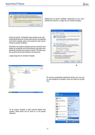 Seleccione la opción Habilitar solamente el uso com-partido 
32 
de archivos, y haga clic en el botón Aceptar. 
Active la opción “Compartir esta carpeta en la red”. 
Automáticamente el nombre del recurso compartido 
es el de la carpeta, pero si el usuario lo cree conve-niente 
lo puede modificar. 
Además si el usuario quisiera que los usuarios cam-biaran 
el contenido de la información que esta com-partiendo 
tendrá que activar la opción “Permitir que 
los usuarios de la red cambien mis archivos”. 
Luego haga clic en el botón Aceptar. 
El recurso compartido aparecerá ahora con una ma-no 
que sostiene la carpeta, como se indica en el grá-fico. 
Si se quiere acceder a este recurso desde otro 
equipo, debe hacer clic en inicio e ir a la opción 
Ejecutar. 
 