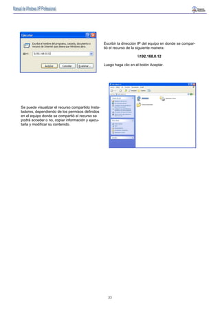 Escribir la dirección IP del equipo en donde se compar-tió 
el recurso de la siguiente manera: 
33 
192.168.0.12 
Luego haga clic en el botón Aceptar. 
Se puede visualizar el recurso compartido Insta-ladores, 
dependiendo de los permisos definidos 
en el equipo donde se compartió el recurso se 
podrá acceder o no, copiar información y ejecu-tarla 
y modificar su contenido. 
 