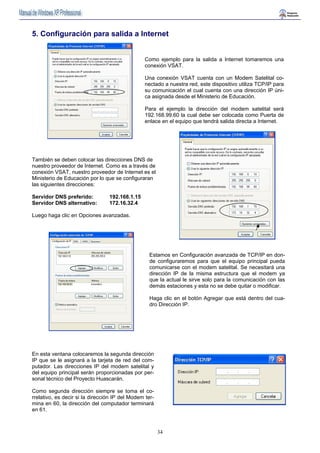 5. Configuración para salida a Internet 
Como ejemplo para la salida a Internet tomaremos una 
conexión VSAT. 
Una conexión VSAT cuenta con un Modem Satelital co-nectado 
34 
a nuestra red, este dispositivo utiliza TCP/IP para 
su comunicación el cual cuenta con una dirección IP úni-ca 
asignada desde el Ministerio de Educación. 
Para el ejemplo la dirección del modem satelital será 
192.168.99.60 la cual debe ser colocada como Puerta de 
enlace en el equipo que tendrá salida directa a Internet. 
También se deben colocar las direcciones DNS de 
nuestro proveedor de Internet. Como es a través de 
conexión VSAT, nuestro proveedor de Internet es el 
Ministerio de Educación por lo que se configuraran 
las siguientes direcciones: 
Servidor DNS preferido: 192.168.1.15 
Servidor DNS alternativo: 172.16.32.4 
Luego haga clic en Opciones avanzadas. 
Estamos en Configuración avanzada de TCP/IP en don-de 
configuraremos para que el equipo principal pueda 
comunicarse con el modem satelital. Se necesitará una 
dirección IP de la misma estructura que el modem ya 
que la actual le sirve solo para la comunicación con las 
demás estaciones y esta no se debe quitar o modificar. 
Haga clic en el botón Agregar que está dentro del cua-dro 
Dirección IP. 
En esta ventana colocaremos la segunda dirección 
IP que se le asignará a la tarjeta de red del com-putador. 
Las direcciones IP del modem satelital y 
del equipo principal serán proporcionadas por per-sonal 
técnico del Proyecto Huascarán. 
Como segunda dirección siempre se toma el co-rrelativo, 
es decir si la dirección IP del Modem ter-mina 
en 60, la dirección del computador terminará 
en 61. 
 