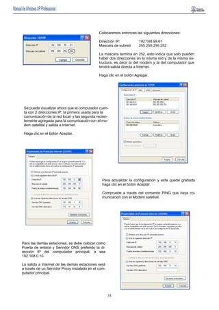 Colocaremos entonces las siguientes direcciones: 
Dirección IP: 192.168.99.61 
Mascara de subred: 255.255.255.252 
La mascara termina en 252, esto indica que solo pueden 
haber dos direcciones en la misma red y de la misma es-tructura, 
35 
es decir la del modem y la del computador que 
tendrá salida directa a Internet. 
Haga clic en el botón Agregar. 
Se puede visualizar ahora que el computador cuen-ta 
con 2 direcciones IP, la primera usada para la 
comunicación de la red local, y las segunda recien-temente 
agregada para la comunicación con el mo-dem 
satelital y salida a Internet. 
Haga clic en el botón Aceptar. 
Para actualizar la configuración y esta quede grabada 
haga clic en el botón Aceptar. 
Compruebe a través del comando PING que haya co-municación 
con el Modem satelital. 
Para las demás estaciones, se debe colocar como 
Puerta de enlace y Servidor DNS preferido la di-rección 
IP del computador principal, o sea 
192.168.0.10 
La salida a Internet de las demás estaciones será 
a través de un Servidor Proxy instalado en el com-putador 
principal. 
 
