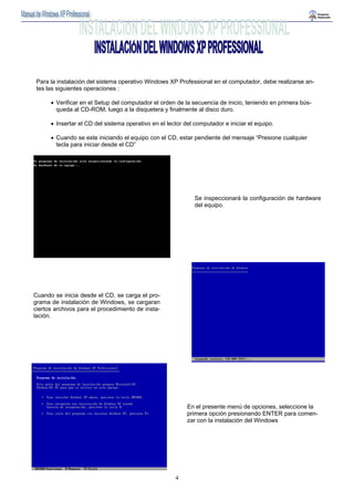 Para la instalación del sistema operativo Windows XP Professional en el computador, debe realizarse an-tes 
las siguientes operaciones : 
• Verificar en el Setup del computador el orden de la secuencia de inicio, teniendo en primera bús-queda 
al CD-ROM, luego a la disquetera y finalmente al disco duro. 
• Insertar el CD del sistema operativo en el lector del computador e iniciar el equipo. 
• Cuando se este iniciando el equipo con el CD, estar pendiente del mensaje “Presione cualquier 
tecla para iniciar desde el CD” 
4 
Cuando se inicia desde el CD, se carga el pro-grama 
de instalación de Windows, se cargaran 
ciertos archivos para el procedimiento de insta-lación. 
Se inspeccionará la configuración de hardware 
del equipo. 
En el presente menú de opciones, seleccione la 
primera opción presionando ENTER para comen-zar 
con la instalación del Windows 
 