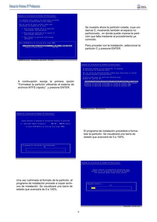 6 
Se muestra ahora la partición creada, cuya uni-dad 
es C, mostrando también el espacio no 
particionado, en donde puede crearse la parti-ción 
que falta mediante el procedimiento ya 
conocido. 
Para proceder con la instalación, seleccionar la 
partición C y presione ENTER. 
A continuación escoja la primera opción 
“Formatear la partición utilizando el sistema de 
archivos NTFS (rápido)” y presione ENTER. 
El programa de instalación procederá a forma-tear 
la partición. Se visualizará una barra de 
estado que avanzará de 0 a 100%. 
Una vez culminado el formato de la partición, el 
programa de instalación procede a copiar archi-vos 
de instalación. Se visualizará una barra de 
estado que avanzará de 0 a 100%. 
 