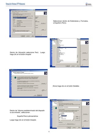 8 
Seleccionar dentro de Estándares y Formatos, 
a Español ( Perú). 
Dentro de Ubicación seleccione Perú. Luego 
haga clic en el botón Aceptar 
Ahora haga clic en el botón Detalles 
Dentro de “Idioma predeterminado del dispositi-vo 
de entrada”, seleccionar: 
Español Perú-Latinoamérica 
Luego haga clic en el botón Aceptar. 
 
