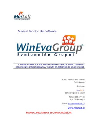 Manual Técnico del Software




  SOFTWARE COMPUTACIONAL PARA EVALUAR EL ESTADO NUTRITIVO DE NIÑOS Y
ADOLESCENTES SEGÚN NORMATIVA VIGENTE DEL MINISTERIO DE SALUD DE CHILE.




                                              Autor: Patricio Riffo Muñoz
                                                             Nutricionista

                                                                 Produce

                                                              MarSoft®
                                                  Software para la Salud

                                                       Fonos: 065-527138
                                                        Cel: 09-96438078

                                               E-mail: soporte@marsoft.cl

                                                     www.marsoft.cl

          MANUAL PRELIMINAR, SEGUNDA REVISION.
 