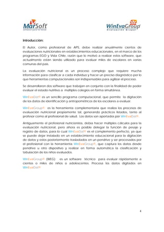 Introducción:

El Autor, como profesional de APS, debe realizar anualmente cientos de
evaluaciones nutricionales en establecimientos educacionales, en el marco de los
programas EGO y Vida Chile, razón que lo motivó a realizar estos software, que
actualmente están siendo utilizado para evaluar miles de escolares en varias
comunas del país.

La evaluación nutricional es un proceso complejo que requiere mucha
información para clasificar a cada individuo y hacer un preciso diagnóstico por lo
que herramientas computacionales son indispensables para agilizar el proceso.

Se desarrollaron dos software que trabajan en conjunto con la finalidad de poder
evaluar el estado nutritivo a múltiples colegios en forma simultánea.

WinEvaDat© es un sencillo programa computacional, que permite la digitación
de los datos de identificación y antropométricos de los escolares a evaluar.

WinEvaGroup© es la herramienta complementaria que realiza los procesos de
evaluación nutricional propiamente tal, generando prácticos listados, tanto al
profesor como al profesional de salud. Los datos son aportados por WinEvaDat©.

Antiguamente el profesional nutricionista, debía hacer múltiples cálculos para la
evaluación nutricional, pero ahora es posible delegar la función de pesaje y
registro de datos, para lo cual WinEvaDat© es el complemento perfecto, ya que
se puede dejar instalado en un establecimiento educacional para la digitación
de datos y estos posteriormente trasladados en un pendrive y ser procesados por
el profesional con la herramienta WinEvaGroup©, que captura los datos desde
pendrive u otro dispositivo y realizar en forma automática la clasificación y
tabulación de los niños evaluados.

WinEvaGroup© (WEG) es un software técnico para evaluar rápidamente a
cientos o miles de niños o adolescentes. Procesa los datos digitados en
WinEvaDat©




                                                                                4
 