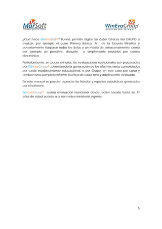 ¿Qué hace WinEvaDat©? Bueno, permite digitar los datos básicos del GRUPO a
evaluar, por ejemplo el curso Primero Básico ‘A’ de la Escuela MiraMar y
posteriormente traspasar todos los datos a un medio de almacenamiento, como
por ejemplo un pendrive, disquete         o simplemente enviarlos por correo
electrónico.

Posteriormente, en pocos minutos, las evaluaciones nutricionales son procesadas
por WinEvaGroup©, permitiendo la generación de los informes tanto consolidados
por cada establecimiento educacional, o por Grupo, en este caso por curso y
también una completo informe técnico de cada niño y adolescente evaluado.

En este manual se pueden apreciar los listados y reportes estadísticos generados
por el software.

WinEvaGroup© realiza evaluación nutricional desde recién nacido hasta los 17
años de edad acorde a la normativa ministerial vigente.




                                                                              5
 