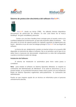Sistema de protección electrónica del software MarSoft® :




          MarSoft®, desde sus inicios (1984) ha utilizado diversos dispositivos
electrónicos de protección de software. En este caso llaves de la marca
HardKey® de gran versatilidad y duración.

        Contar con una llave Hardkey tiene ventajas para el usuario como es la
confidencialidad de la información, ya que solo él puede utilizar el software. Por
otra parte el cd-rom de soporte puede ser copiado y guardar el original para uso
futuro. Asimismo el uso de esta tecnología protege a MarSoft® de uso ilegal del
software.

      La forma de uso, simplemente consiste en insertar la llave en un puerto USB
disponible al momento de utilizar el software. No es un pendrive, por lo que no se
debe hacer el proceso de desconexión, simplemente se retira del computador
cuando se termina la sesión de trabajo.

Instalación del Software:

      El sistema de instalación es automático pero tiene varios pasos a
considerar:

Nota: para instalar el software en Sistema Operativo Windows, se requiere la
contraseña del Administrador de Windows®. Si la usted la desconoce y no se
puede instalar, se recomienda formatear el disco duro y partir con una instalación
limpia de Sistema Operativo registrando adecuadamente la contraseña del
Administrador.

Puede ser que requiera ayuda de un técnico en informática para el proceso
anteriormente descrito.




                                                                                6
 