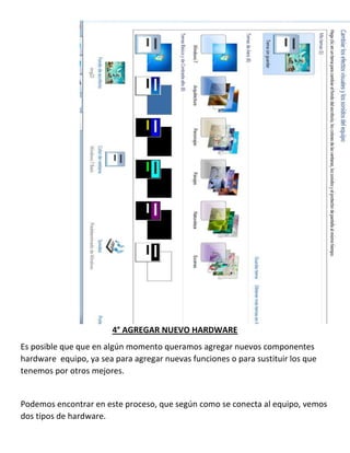 4° AGREGAR NUEVO HARDWARE
Es posible que que en algún momento queramos agregar nuevos componentes
hardware equipo, ya sea para agregar nuevas funciones o para sustituir los que
tenemos por otros mejores.

Podemos encontrar en este proceso, que según como se conecta al equipo, vemos
dos tipos de hardware.

 