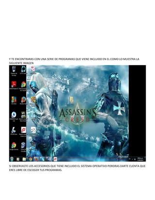 Y TE ENCONTRARAS CON UNA SERIE DE PROGRAMAS QUE VIENE INCLUIDO EN EL COMO LO MUESTRA LA
SIGUIENTE IMAGEN

SI OBSERVASTE LOS ACCESORIOS QUE TIENE INCLUIDO EL SISTEMA OPERATIVO PORDRAS DARTE CUENTA QUE
ERES LIBRE DE ESCOGER TUS PROGRAMAS.

 