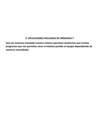 2° APLICACIONES INCLUIDAS DE WINDOWS 7
Una vez tenemos instalado nuestro sistema operativo tendremos que instalar
programas que nos permitan sacar el máximo partido al equipo dependiendo de
nuestras necesidades

 
