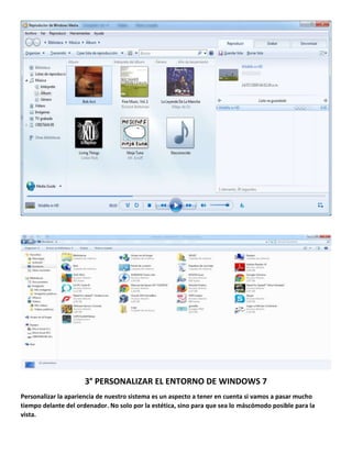 3° PERSONALIZAR EL ENTORNO DE WINDOWS 7
Personalizar la apariencia de nuestro sistema es un aspecto a tener en cuenta si vamos a pasar mucho
tiempo delante del ordenador. No solo por la estética, sino para que sea lo máscómodo posible para la
vista.

 