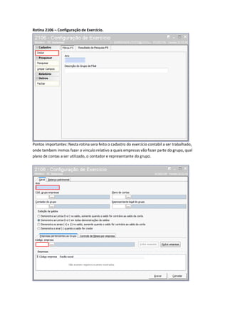 Rotina 2106 – Configuração de Exercício.

Pontos importantes: Nesta rotina sera feito o cadastro do exercício contabil a ser trabalhado,
onde tambem iremos fazer o vinculo relativo a quais empresas vão fazer parte do grupo, qual
plano de contas a ser utilizado, o contador e representante do grupo.

 