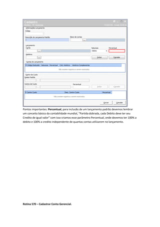Pontos importantes: Percentual, para inclusão de um lançamento padrão devemos lembrar
um conceito básico da contabilidade mundial, “Partida dobrada, cada Debito deve ter seu
Credito de igual valor” com isso criamos esse parâmetro Percentual, onde devemos ter 100% a
debito e 100% a credito independente de quantas contas utilizarem no lançamento.

Rotina 570 – Cadastrar Conta Gerencial.

 