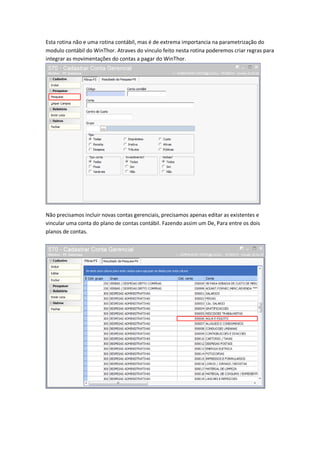 Esta rotina não e uma rotina contábil, mas é de extrema importancia na parametrização do
modulo contábil do WinThor. Atraves do vinculo feito nesta rotina poderemos criar regras para
integrar as movimentações do contas a pagar do WinThor.

Não precisamos incluir novas contas gerenciais, precisamos apenas editar as existentes e
vincular uma conta do plano de contas contábil. Fazendo assim um De, Para entre os dois
planos de contas.

 