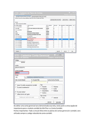 Ao editar uma conta gerencial sera demonstrado essa tela, nesta parte a única opção de
importancia para o modulo contábil do WinThor e o Conta Contábil.
Pontos importantes: Todo o vinculo feito entre os planos de contas gerencial e contabil, sera
utilizado sempre o codigo reduzido da conta contábil.

 