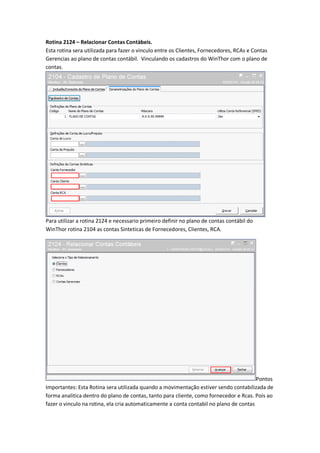 Rotina 2124 – Relacionar Contas Contàbeis.
Esta rotina sera utilizada para fazer o vinculo entre os Clientes, Fornecedores, RCAs e Contas
Gerencias ao plano de contas contábil. Vinculando os cadastros do WinThor com o plano de
contas.

Para utilizar a rotina 2124 e necessario primeiro definir no plano de contas contábil do
WinThor rotina 2104 as contas Sinteticas de Fornecedores, Clientes, RCA.

Pontos
Importantes: Esta Rotina sera utilizada quando a movimentação estiver sendo contabilizada de
forma analitica dentro do plano de contas, tanto para cliente, como fornecedor e Rcas. Pois ao
fazer o vinculo na rotina, ela cria automaticamente a conta contabil no plano de contas

 
