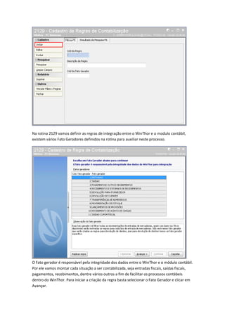 Na rotina 2129 vamos definir as regras de integração entre o WinThor e o modulo contábil,
existem vários Fato Geradores definidos na rotina para auxiliar neste processo.

O Fato gerador é responsável pela integridade dos dados entre o WinThor e o módulo contábil.
Por ele vamos montar cada situação a ser contabilizada, seja entradas fiscais, saídas fiscais,
pagamentos, recebimentos, dentre vários outros a fim de facilitar os processos contábeis
dentro do WinThor. Para iniciar a criação da regra basta selecionar o Fato Gerador e clicar em
Avançar.

 