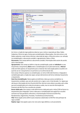 Ao iniciar a criação da regra podemos observar que a rotina e separada por Abas, Dados
Cadastrais, Filtros da regra, Contas para contabilização e Observações. Esta tela acima e a de
Dados cadastrais, onde iremos informar a descrição da regra, o Plano de contas a ser utilizado
na contabilização, o documento contábil, o agrupamento, Datas, e filiais.
Documento: Este campo definira o documento contábil, informações dele variam de acordo
com o Fato Gerador.
Agrupamento: Este campo vai definir o tipo de contabilização, pode ser Individual no caso
lançamento a lançamento, Diário onde a contabilização vai ser pelo total do dia, e Mensal
onde será feito apenas um lançamento para o total do mês nesta opção pode se escolher em
qual dia vai ser o lançamento se no primeiro ou no ultimo dia do mês.
Este campo influencia apenas na contabilização, na rotina 2130 onde faremos a integração e
contabilização após a criação das regras sempre demonstrara de forma individual lançamento
a lançamento.
Data Para Contabilização: Nesta opção será definida a data que vamos contabilizar os
lançamentos contábeis, que varia de acordo com a regra e com o Fato Gerador. Ex. regras que
vão buscar informações do livro fiscal do WinThor não tem como alterar essa data, pois a data
que será contabilizado será a data de entrada ou saída, mas no caso de informações do
financeiro do WinThor fica a escolha do contador.
Buscar dados pela: Este campo e onde definiremos a data pela qual a rotina 2130 vai buscar os
lançamentos para integração. Como a data para a contabilização esta opção fica a escolha
somente nos Fato geradores referentes a movimentações financeiras do WinThor,
Recebimentos, Pagamentos, Provisões, Transferências de Numerários.
Filial: Nesta opção vamos definir quais empresas cadastradas no WinThor vão participar da
regra contábil.
Replicar regra: Esta opção e para criar uma outra regra idêntica a uma já existente.

 