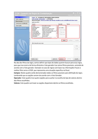 Na aba dos filtros da regra, vamos definir que tipos de dados querem buscar para essa regra,
para que isso ocorra de forma eficiente o Fato gerador traz vários filtros possíveis, variando de
acordo com o Fato gerador. Exemplo no caso de regras com base nas informações Fiscais o
melhor filtro seria o CFOP, que representa uma situação especifica no fiscal.
Campos: Neste quadro serão demonstrados todos os filtros possíveis para definição da regra.
Lembrando que as opções variam de acordo com o Fato Gerador.
Operador: Este quadro traz quatro opções para auxiliar na escolha do tipo de valores dentro
dos filtros escolhidos.
Valores: Este quadro vai trazer as opções disponíveis dentre os filtros escolhidos.

 