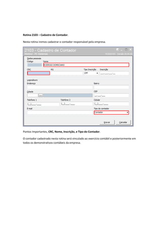 Rotina 2103 – Cadastro de Contador.
Nesta rotina iremos cadastrar o contador responsável pela empresa.

Pontos Importantes, CRC, Nome, Inscrição, e Tipo do Contador.
O contador cadastrado nesta rotina será vinculado ao exercício contábil e posteriormente em
todos os demonstrativos contábeis da empresa.

 