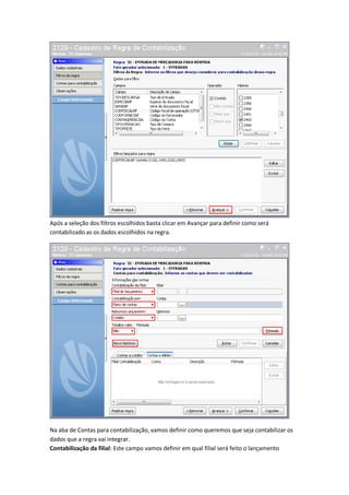 Após a seleção dos filtros escolhidos basta clicar em Avançar para definir como será
contabilizado as os dados escolhidos na regra.

Na aba de Contas para contabilização, vamos definir como queremos que seja contabilizar os
dados que a regra vai integrar.
Contabilização da filial: Este campo vamos definir em qual filial será feito o lançamento

 