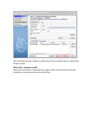 Após a definição das cotas a debito e a credito, basta clicar em Avançar definir as observações
da regra e gravar.
Rotina 2130 – Integração contábil.
Nesta rotina iremos gerar a integração para a regras criadas na rotina 2129 e através dela
contabilizar os lançamentos feito dentro do WinThor.

 