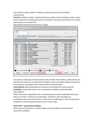 selecionados na regra contábil. E sobrepor a pesquisa caso tenha sido solicitada
anteriormente.
Consultar: O botão consultar, simplesmente busca a ultima consulta realizada e replica na tela.
Pontos importantes: O botão gerar sempre vai executar uma pesquisa de acordo com os filtros
selecionados, já o consultar não.
Após definido os filtros vamos executar as regras.

Executando a integração será demonstrada a tela de Dados Intermediários, onde podemos ver
uma previa do que vai ser os lançamentos contábeis, nesta tela também podemos visualizar as
inconsistências que podem ocorrer devido a falta de parametrização.
Inconsistências: Neste botão podemos visualizar as inconsistências e como corrigi-las.
Contabilizar: Neste botão vamos criar os lançamentos contábeis, através dos dados
intermediários.
Pontos Importantes: Legenda de cores, os lançamentos que serão contabilizados são os que
estão na cor Preta – Pronto para contabilização. Vermelho e vede não podem ser
contabilizados para evitar erros futuros e o Azul já está contabilizado e o sistema não permite
contabilizar o mesmo lançamento duas vezes na mesma regra.
Rotina 2107 – Lançamentos Contábeis.
Nesta rotina vamos executar a inclusão, edição e outras funções de manutenção dos
lançamentos contábeis.

 