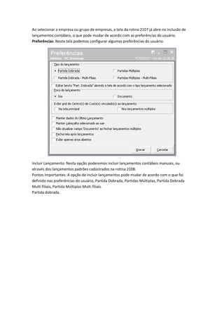 Ao selecionar a empresa ou grupo de empresas, a tela da rotina 2107 já abre na inclusão de
lançamentos contábeis, o que pode mudar de acordo com as preferências do usuário.
Preferências: Nesta tela podemos configurar algumas preferências do usuário.

Incluir Lançamento: Nesta opção poderemos incluir lançamentos contábeis manuais, ou
através dos lançamentos padrões cadastrados na rotina 2108.
Pontos Importantes: A opção de incluir lançamentos pode mudar de acordo com o que foi
definido nas preferências do usuário, Partida Dobrada, Partidas Múltiplas, Partida Dobrada
Multi filiais, Partida Múltiplas Multi filiais.
Partida dobrada.

 