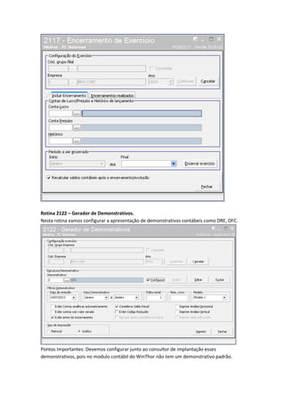 Rotina 2122 – Gerador de Demonstrativos.
Nesta rotina vamos configurar a apresentação de demonstrativos contábeis como DRE, DFC.

Pontos Importantes: Devemos configurar junto ao consultor de implantação esses
demonstrativos, pois no modulo contábil do WinThor não tem um demonstrativo padrão.

 