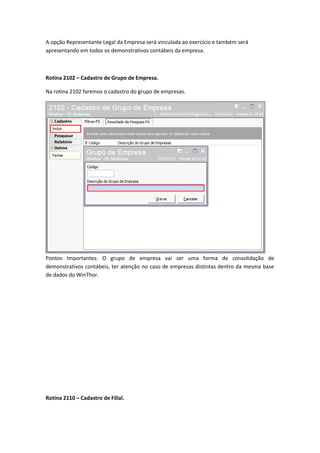 A opção Representante Legal da Empresa será vinculada ao exercício e também será
apresentando em todos os demonstrativos contábeis da empresa.

Rotina 2102 – Cadastro de Grupo de Empresa.
Na rotina 2102 faremos o cadastro do grupo de empresas.

Pontos Importantes: O grupo de empresa vai ser uma forma de consolidação de
demonstrativos contábeis, ter atenção no caso de empresas distintas dentro da mesma base
de dados do WinThor.

Rotina 2110 – Cadastro de Filial.

 